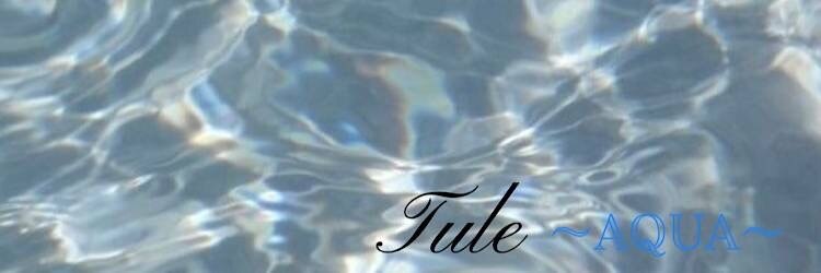 Tule   ~AQUA~【5月28日NEW OPEN】のサロンヘッダー