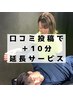 【口コミ投稿で +10分施術延長サービス！】 10分長く施術を受けたい方に